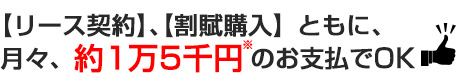 【リース契約】、【割賦購入】ともに、月々、約1万5千円のお支払でＯＫ